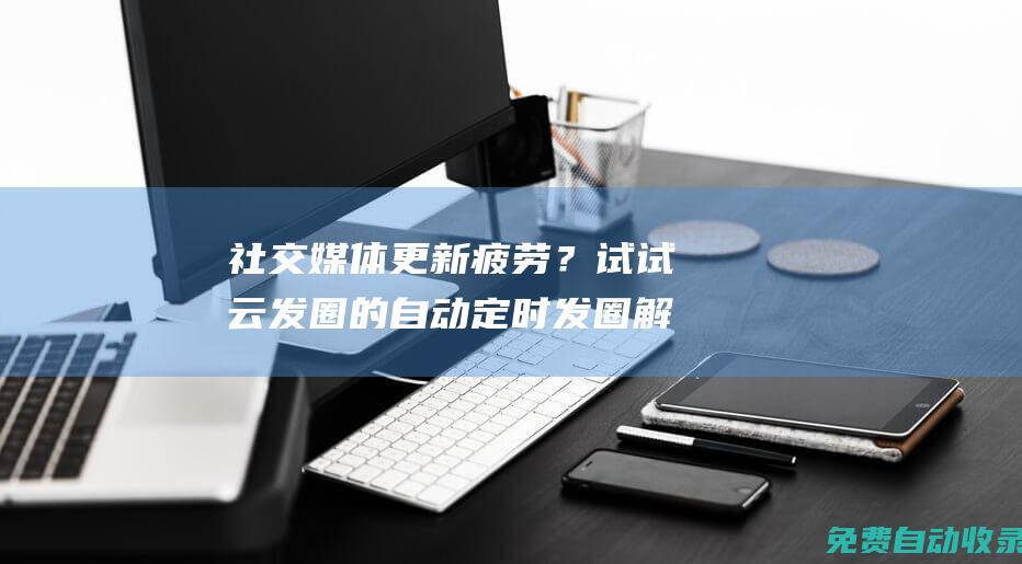社交媒體更新疲勞？試試云發圈的自動定時發圈解